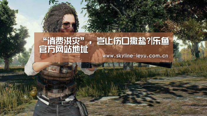 “消费洪灾”,岂止伤口撒盐?|乐鱼官方网站地址(图4) 乐鱼平台最新版本