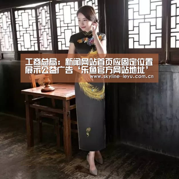 工商总局:新闻网站首页应固定位置展示公益广告‘乐鱼官方网站地址’(图1) leyu中国官网